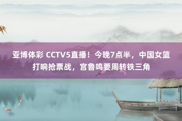 亚博体彩 CCTV5直播!今晚7点半,中国女篮打响抢票战,宫鲁鸣要周转铁三角