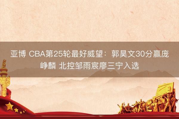 亚博 CBA第25轮最好威望：郭昊文30分赢庞峥麟 北控邹雨宸廖三宁入选