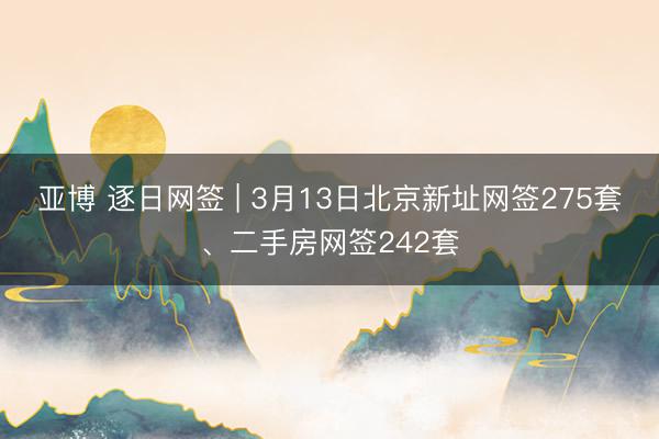 亚博 逐日网签 | 3月13日北京新址网签275套、二手房网签242套