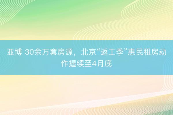 亚博 30余万套房源，北京“返工季”惠民租房动作握续至4月底