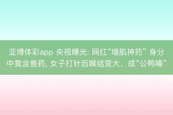 亚博体彩app 央视曝光: 网红“增肌神药” 身分中竟含兽药, 女子打针后喉结变大、成“公鸭嗓”