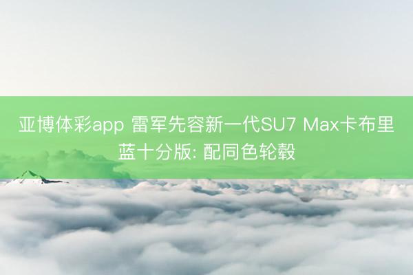 亚博体彩app 雷军先容新一代SU7 Max卡布里蓝十分版: 配同色轮毂