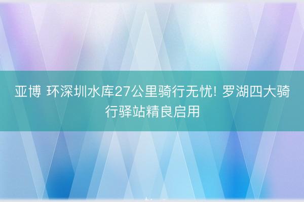亚博 环深圳水库27公里骑行无忧! 罗湖四大骑行驿站精良启用