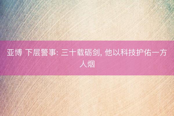 亚博 下层警事: 三十载砺剑, 他以科技护佑一方人烟