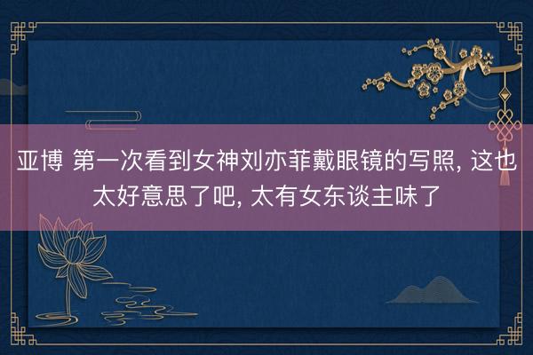 亚博 第一次看到女神刘亦菲戴眼镜的写照, 这也太好意思了吧, 太有女东谈主味了