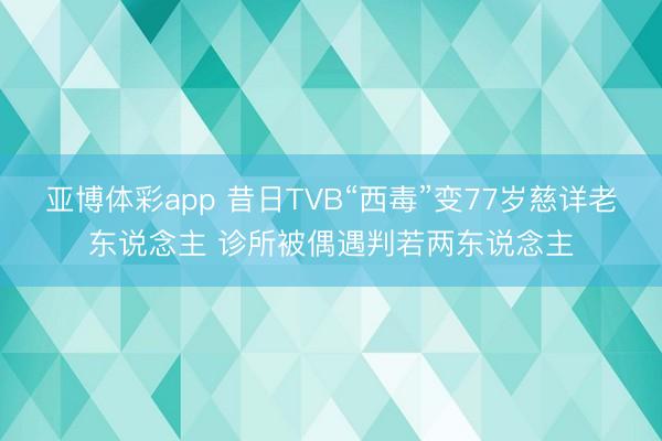 亚博体彩app 昔日TVB“西毒”变77岁慈详老东说念主 诊所被偶遇判若两东说念主