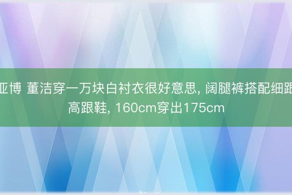 亚博 董洁穿一万块白衬衣很好意思, 阔腿裤搭配细跟高跟鞋, 160cm穿出175cm