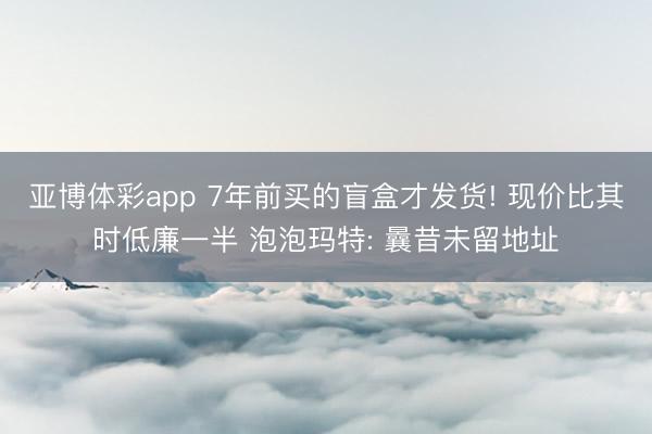 亚博体彩app 7年前买的盲盒才发货! 现价比其时低廉一半 泡泡玛特: 曩昔未留地址