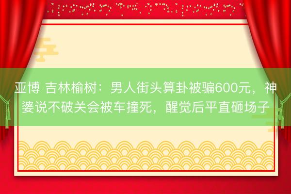 亚博 吉林榆树:男人街头算卦被骗600元,神婆说不破关会被车撞死,醒觉后平直砸场子