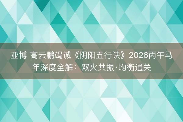 亚博 高云鹏竭诚《阴阳五行诀》2026丙午马年深度全解:双火共振·均衡通关
