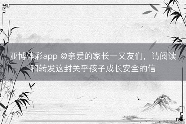 亚博体彩app @亲爱的家长一又友们，请阅读和转发这封关乎孩子成长安全的信