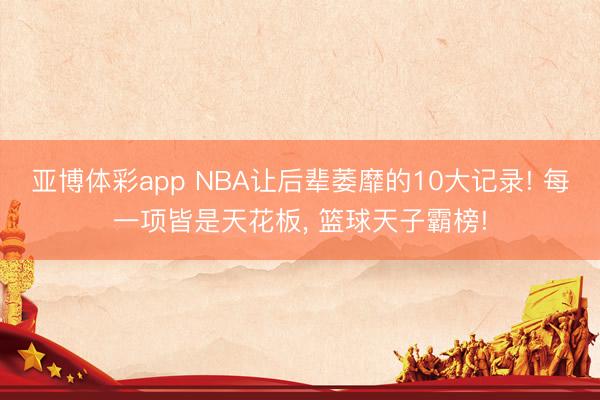 亚博体彩app NBA让后辈萎靡的10大记录! 每一项皆是天花板, 篮球天子霸榜!