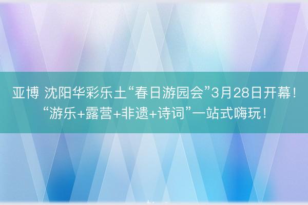 亚博 沈阳华彩乐土“春日游园会”3月28日开幕！“游乐+露营+非遗+诗词”一站式嗨玩！