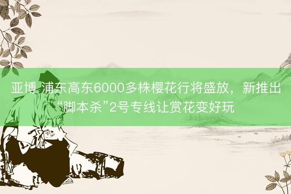 亚博 浦东高东6000多株樱花行将盛放，新推出“脚本杀”2号专线让赏花变好玩