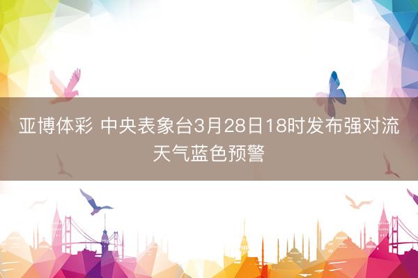 亚博体彩 中央表象台3月28日18时发布强对流天气蓝色预警