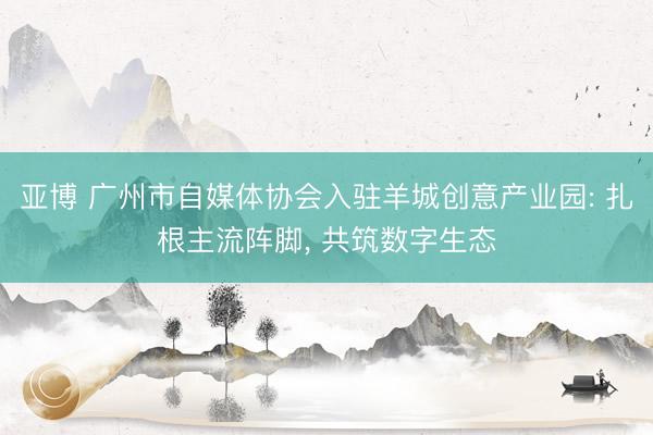 亚博 广州市自媒体协会入驻羊城创意产业园: 扎根主流阵脚, 共筑数字生态
