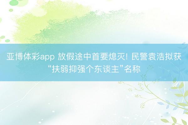 亚博体彩app 放假途中首要熄灭! 民警袁浩拟获“扶弱抑强个东谈主”名称