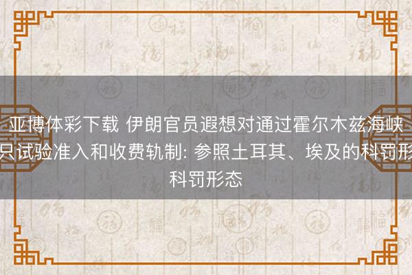 亚博体彩下载 伊朗官员遐想对通过霍尔木兹海峡船只试验准入和收费轨制: 参照土耳其、埃及的科罚形态