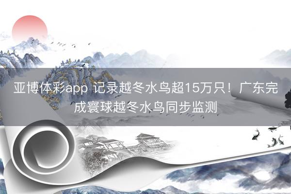 亚博体彩app 记录越冬水鸟超15万只！广东完成寰球越冬水鸟同步监测