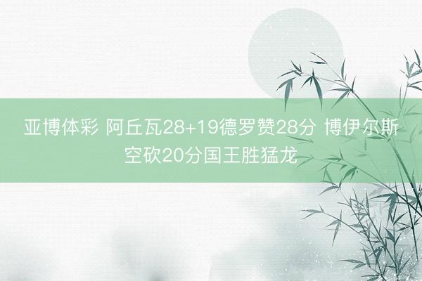 亚博体彩 阿丘瓦28+19德罗赞28分 博伊尔斯空砍20分国王胜猛龙