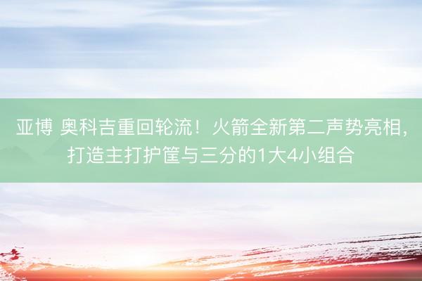 亚博 奥科吉重回轮流！火箭全新第二声势亮相，打造主打护筐与三分的1大4小组合
