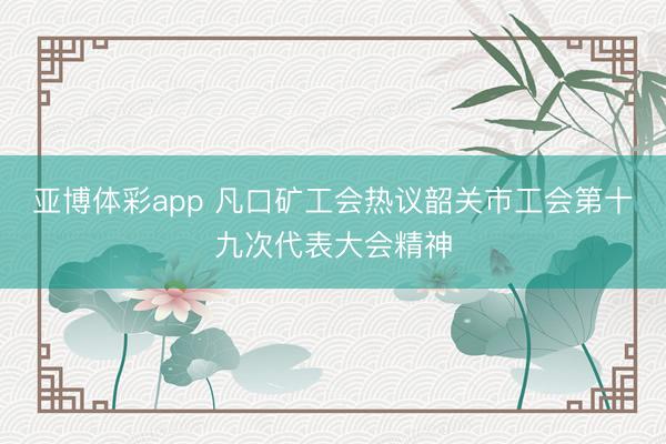 亚博体彩app 凡口矿工会热议韶关市工会第十九次代表大会精神