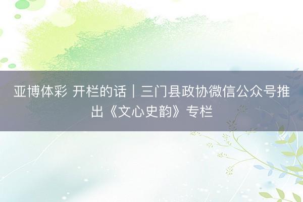 亚博体彩 开栏的话｜三门县政协微信公众号推出《文心史韵》专栏