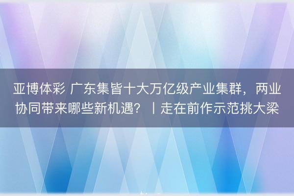 亚博体彩 广东集皆十大万亿级产业集群，两业协同带来哪些新机遇？丨走在前作示范挑大梁