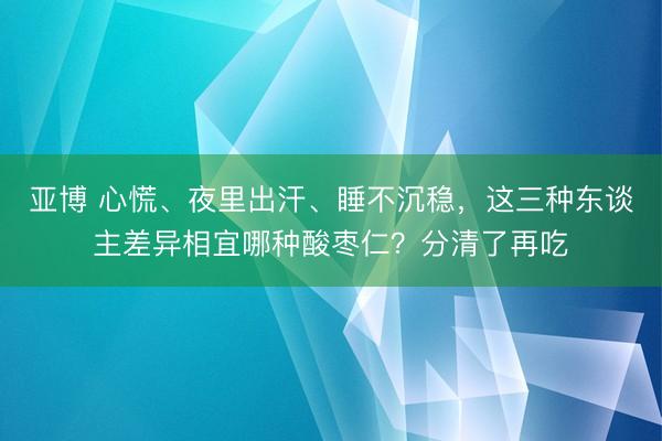 亚博 心慌、夜里出汗、睡不沉稳,这三种东谈主差异相宜哪种酸枣仁?分清了再吃