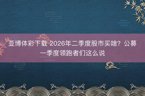 亚博体彩下载 2026年二季度股市买啥?公募一季度领跑者们这么说