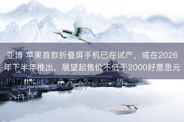 亚博 苹果首款折叠屏手机已在试产,或在2026年下半年推出,展望起售价不低于2000好意思元