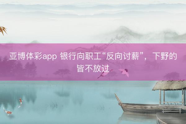 亚博体彩app 银行向职工“反向讨薪”，下野的皆不放过