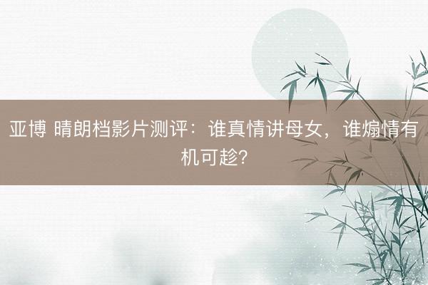 亚博 晴朗档影片测评:谁真情讲母女,谁煽情有机可趁?