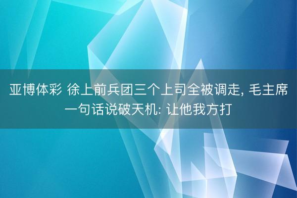 亚博体彩 徐上前兵团三个上司全被调走, 毛主席一句话说破天机: 让他我方打