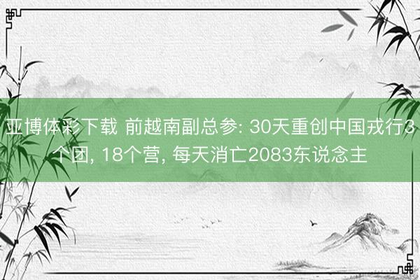 亚博体彩下载 前越南副总参: 30天重创中国戎行3个团, 18个营, 每天消亡2083东说念主