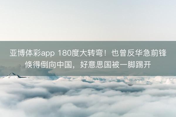 亚博体彩app 180度大转弯!也曾反华急前锋倏得倒向中国,好意思国被一脚踢开