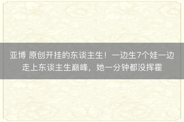 亚博 原创开挂的东谈主生!一边生7个娃一边走上东谈主生巅峰,她一分钟都没挥霍