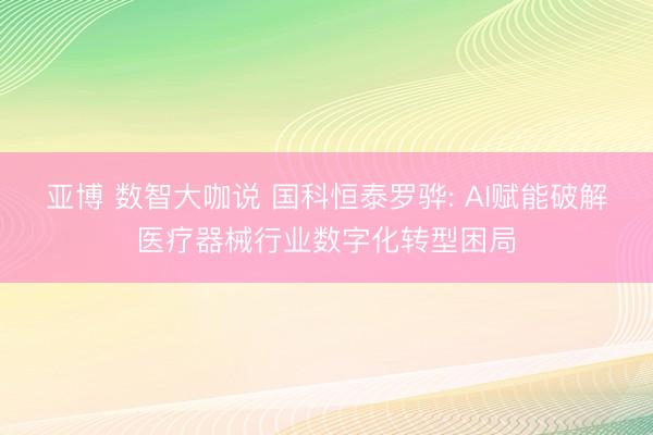 亚博 数智大咖说 国科恒泰罗骅: AI赋能破解医疗器械行业数字化转型困局