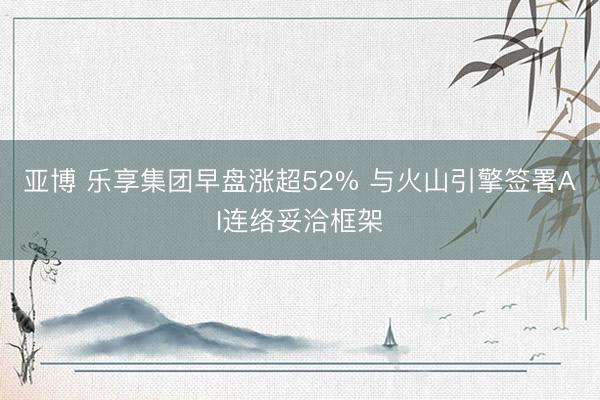 亚博 乐享集团早盘涨超52% 与火山引擎签署AI连络妥洽框架
