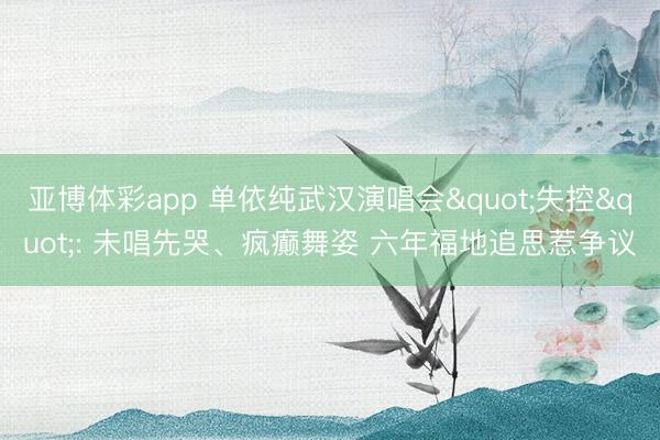 亚博体彩app 单依纯武汉演唱会"失控": 未唱先哭、疯癫舞姿 六年福地追思惹争议