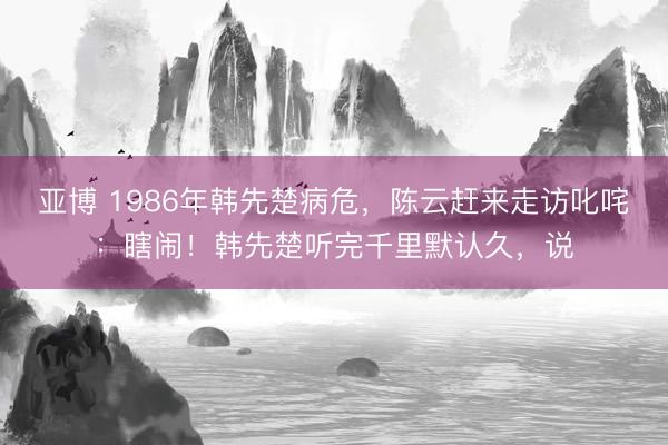 亚博 1986年韩先楚病危，陈云赶来走访叱咤：瞎闹！韩先楚听完千里默认久，说