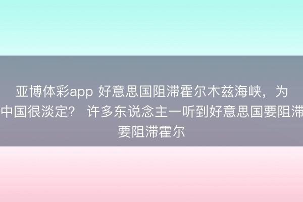 亚博体彩app 好意思国阻滞霍尔木兹海峡,为什么中国很淡定? 许多东说念主一听到好意思国要阻滞霍尔