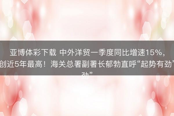 亚博体彩下载 中外洋贸一季度同比增速15%,创近5年最高!海关总署副署长郁勃直呼“起势有劲”