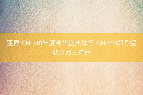 亚博 SNH48年度芳华盛典举行 GNZ48郑丹妮获分团三连冠