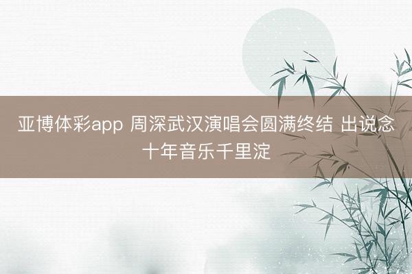 亚博体彩app 周深武汉演唱会圆满终结 出说念十年音乐千里淀