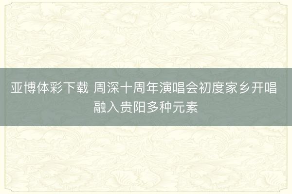 亚博体彩下载 周深十周年演唱会初度家乡开唱 融入贵阳多种元素