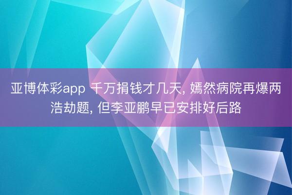 亚博体彩app 千万捐钱才几天， 嫣然病院再爆两浩劫题， 但李亚鹏早已安排好后路