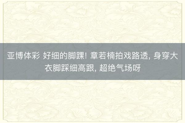 亚博体彩 好细的脚踝! 章若楠拍戏路透， 身穿大衣脚踩细高跟，<a href=