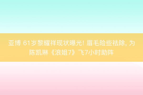 亚博 61岁黎耀祥现状曝光! 眉毛险些祛除， 为陈凯琳《浪姐7》飞7小时助阵
