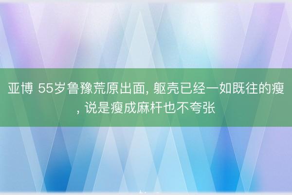 亚博 55岁鲁豫荒原出面， 躯壳已经一如既往的瘦，<a href=